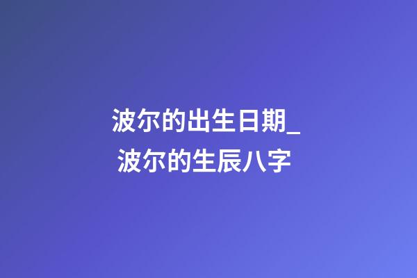 波尔的出生日期_  波尔的生辰八字